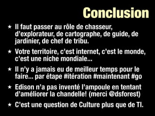 Conclusion
★   Il faut passer au rôle de chasseur,
    d’explorateur, de cartographe, de guide, de
    jardinier, de chef de tribu.
★   Votre territoire, c’est internet, c’est le monde,
    c’est une niche mondiale...
★   Il n’y a jamais eu de meilleur temps pour le
    faire... par étape #itération #maintenant #go
★   Edison n’a pas inventé l’ampoule en tentant
    d’améliorer la chandelle! (merci @dsforest)
★   C’est une question de Culture plus que de TI.
 