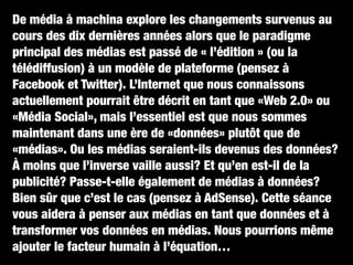 De média à machina explore les changements survenus au
cours des dix dernières années alors que le paradigme
principal des médias est passé de « l’édition » (ou la
télédiffusion) à un modèle de plateforme (pensez à
Facebook et Twitter). L’Internet que nous connaissons
actuellement pourrait être décrit en tant que «Web 2.0» ou
«Média Social», mais l’essentiel est que nous sommes
maintenant dans une ère de «données» plutôt que de
«médias». Ou les médias seraient-ils devenus des données?
À moins que l’inverse vaille aussi? Et qu’en est-il de la
publicité? Passe-t-elle également de médias à données?
Bien sûr que c’est le cas (pensez à AdSense). Cette séance
vous aidera à penser aux médias en tant que données et à
transformer vos données en médias. Nous pourrions même
ajouter le facteur humain à l’équation…
 