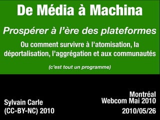 De Média à Machina
Prospérer à l’ère des plateformes
     Ou comment survivre à l’atomisation, la
déportalisation, l’aggrégation et aux communautés
              (c’est tout un programme)




                                          Montréal
Sylvain Carle                      Webcom Mai 2010
(CC-BY-NC) 2010                         2010/05/26
 