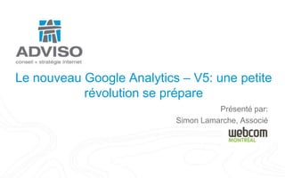 Le nouveau Google Analytics – V5: une petite révolution se prépare Présenté par: Simon Lamarche, Associé 