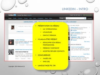 LINKEDIN - INTRO
• PRÉSENTATION DU RÉSEAU
• US/ INTERNATIONAL
• UTILISATEURS
• GRATUIT/PREMIUM
• POURQUOI ÊTRE PRÉSENT
• DÉVELOPPER SON RÉSEAU
PROFESSIONNEL
• PRÉSENCE ‘CORPORATE’
• ACCEPTER/REFUSER CONTACTS
• CONCURRENCE
• VIADÉO (FR)
• XING (DE)
• LANGUE PAGE FR/ ENCopyright 2014 Webcom2.0
 