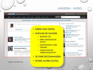 LINKEDIN - INTRO
• GÉRER SON PROFIL
• PARTAGE DE SAVOIRS
– READING LIST
– BREFS MESSAGES DE
STATUT
– PARTICIPATION À DES
FORUMS
– PUBLICATION DE
PRÉSENTATIONS PPT
• SE FAIRE RECOMMANDER
• DIVERS AUTRES OUTILSCopyright 2014 Webcom2.0
 