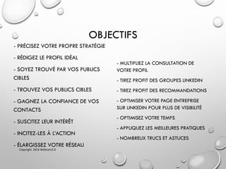 OBJECTIFS
- PRÉCISEZ VOTRE PROPRE STRATÉGIE
- RÉDIGEZ LE PROFIL IDÉAL
- SOYEZ TROUVÉ PAR VOS PUBLICS
CIBLES
- TROUVEZ VOS PUBLICS CIBLES
- GAGNEZ LA CONFIANCE DE VOS
CONTACTS
- SUSCITEZ LEUR INTÉRÊT
- INCITEZ-LES À L’ACTION
- ÉLARGISSEZ VOTRE RÉSEAU
- MULTIPLIEZ LA CONSULTATION DE
VOTRE PROFIL
- TIREZ PROFIT DES GROUPES LINKEDIN
- TIREZ PROFIT DES RECOMMANDATIONS
- OPTIMISER VOTRE PAGE ENTREPRISE
SUR LINKEDIN POUR PLUS DE VISIBILITÉ
- OPTIMISEZ VOTRE TEMPS
- APPLIQUEZ LES MEILLEURES PRATIQUES
- NOMBREUX TRUCS ET ASTUCES
Copyright 2014 Webcom2.0
 