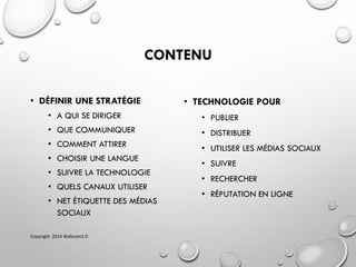 CONTENU
• DÉFINIR UNE STRATÉGIE
• A QUI SE DIRIGER
• QUE COMMUNIQUER
• COMMENT ATTIRER
• CHOISIR UNE LANGUE
• SUIVRE LA TECHNOLOGIE
• QUELS CANAUX UTILISER
• NET ÉTIQUETTE DES MÉDIAS
SOCIAUX
• TECHNOLOGIE POUR
• PUBLIER
• DISTRIBUER
• UTILISER LES MÉDIAS SOCIAUX
• SUIVRE
• RECHERCHER
• RÉPUTATION EN LIGNE
Copyright 2014 Webcom2.0
 