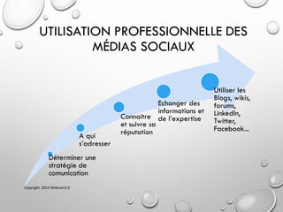 UTILISATION PROFESSIONNELLE DES
MÉDIAS SOCIAUX
Déterminer une
stratégie de
comunication
A qui
s’adresser
Connaitre
et suivre sa
réputation
Echanger des
informations et
de l’expertise
Utiliser les
Blogs, wikis,
forums,
LinkedIn,
Twitter,
Facebook...
Copyright 2014 Webcom2.0
 