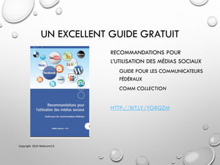 UN EXCELLENT GUIDE GRATUIT
RECOMMANDATIONS POUR
L’UTILISATION DES MÉDIAS SOCIAUX
GUIDE POUR LES COMMUNICATEURS
FÉDÉRAUX
COMM COLLECTION
HTTP://BIT.LY/YGRQZM
Copyright 2014 Webcom2.0
 