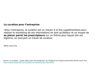 La curation pour l'entreprise «Pour l'entreprise, la curation est un moyen à la fois supplémentaire pour réaliser le marketing de ses informations en tant qu'éditeur et un moyen de  se placer parmi les prescripteurs  sur un thème pour lequel elle est légitime, en exerçant un travail de curation. Marie-Laure Vie Source: La curation : quelle valeur pour les entreprises, les médias et sa marque personnelle (Marie-Laure Vie) http://marilor.posterous.com/curation-et-marketing-de-linformation 