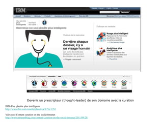 Devenir un prescripteur (thought-leader) de son domaine avec la curation IBM-Une planète plus intelligente http://www.ibm.com/smarterplanet/ca/fr/?re=CS1 Voir aussi Content curation on the social Intranet http://www.intranetblog.com/content-curation-on-the-social-intranet/2011/09/28/ 
