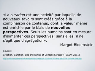 «La  curation  est une activité par laquelle de nouveaux savoirs sont créés grâce à la combinaison de contenus, dont la valeur même est enrichie par le biais de  nouvelles perspectives . Seuls les humains sont en mesure d'alimenter ces perspectives; sans elles, il ne s'agit que d'agrégation». Margot Bloomstein Source:  Creation, Curation, and the Ethics of Content Strategy (SXSW 2011) http://www.slideshare.net/mbloomstein/creation-curation-and-the-ethics-of-content-strategy 