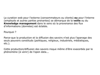 La curation web pour l’externe (consommateurs ou clients)  ou  pour l’interne (employés et autres parties prenantes) se démarque de la  veille  ou du  Knowledge management  dans le sens où la provenance des flux d’informations (données) est éclatée.  Pourquoi ?  Parce-que la production et la diffusion des savoirs n’est plus l’apanage des seuls pouvoirs constitués (politiques, religieux, industriels, médiatiques, etc.).  Cette production/diffusion des savoirs risque même d’être exacerbée par le phénomène (à venir) de l’open data... 