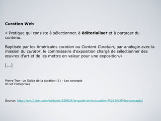 Curation Web « Pratique qui consiste à sélectionner, à  éditorialiser  et à partager du contenu. Baptisée par les Américains  curation  ou  Content Curation , par analogie avec la mission du  curator , le commissaire d’exposition chargé de sélectionner des œuvres d’art et de les mettre en valeur pour une exposition.»  [...] Pierre Tran- Le Guide de la curation (1) - Les concepts 01net.Entreprises Source:  http://pro.01net.com/editorial/529624/le-guide-de-la-curation-%281%29-les-concepts/ 