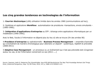 Les cinq grandes tendances en technologies de l’information 1-  Courrier électronique  (LAN) utilisation limitée dans les années 1980 (communications ad hoc); 2- Systèmes et applications  Workflow:  automatisation de procédures -transactions, envois simultanés - (1985-1990); 3-  Intégration d’applications d’entreprise  ou STP : échange entre applications informatiques par un  middleware  (1990-1995); Avec le Web, l’accès à l’information ne dépend plus du lieu où elle se trouve (fin des années 90) 4- Procédure d’entreprise  ou opérationnelle -  Business Process Management  -: ensemble d'activités qui s'enchaînent de manière chronologique pour atteindre un objectif - systémique, répétitif et prévisible (2000-2011) 5- Adaptive Case Management  : un processus ou un événement qui n’est pas prévisible doit s’organiser autour du cas, et de l’information concernant ce cas (2011-....) Source: Swenson, Keith D. Mastering The Unpredictable. How ACM Will Revolutionize The Way That Knowledge Workers Get Things Done, (Historical Perspective, chap. 13) MK Press, 2010, 337 p., ISBN-10:0-929652-12-6 