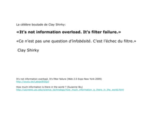 La célèbre boutade de Clay Shirky: «It’s not information overload. It’s filter failure.»  «Ce n’est pas une question  d’infobésité . C’est l’échec du filtre.»  Clay Shirky It’s not information overload. It’s filter failure (Web 2.0 Expo New York-2009) http://youtu.be/LabqeJEOQyI How much information is there in the world ? (Suzanne Wu) http://uscnews.usc.edu/science_technology/how_much_information_is_there_in_the_world.html 