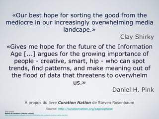 «Our best hope for sorting the good from the mediocre in our increasingly overwhelming media landcape.» Clay Shirky «Gives me hope for the future of the Information Age [...] argues for the growing importance of people - creative, smart, hip - who can spot trends, find patterns, and make meaning out of the flood of data that threatens to overwhelm us.» Daniel H. Pink À propos du livre  Curation Nation  de Steven Rosenbaum Source:  http://curationnation.org/pages/praise Voir aussi Nation de curateurs (Patrice Leroux) http://patriceleroux.blogspot.com/2011/04/nation-de-curateurs-curation-nation-de.html 