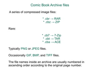 Comic Book Archive files  A series of compressed image files:    * .cbr -> RAR    * .cbz -> ZIPRare:    * .cb7 -> 7-Zip    * .cbt -> TAR    * .cba -> ACETypically PNG or JPEG files. Occasionally GIF, BMP, and TIFF files. The file names inside an archive are usually numbered in ascending order according to the original page number. 
