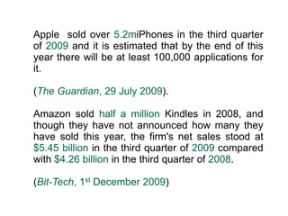 Apple  sold over 5.2miPhones in the third quarter of 2009 and it is estimated that by the end of this year there will be at least 100,000 applications for it.(The Guardian, 29 July 2009).Amazon sold half a million Kindles in 2008, and though they have not announced how many they have sold this year, the firm's net sales stood at $5.45 billion in the third quarter of 2009 compared with $4.26 billion in the third quarter of 2008. (Bit-Tech, 1st December 2009)