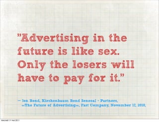 "Advertising in the
                 future is like sex.
                 Only the losers will
                 have to pay for it."
                  — Jon Bond, Kirshenbaum Bond Senecal + Partners,
                    «The Future of Advertising», Fast Company, November 17, 2010,


mercredi 11 mai 2011
 