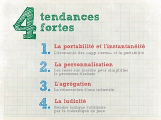 4   tendances
    fortes

    1.   La portabilité et l’instantanéité
         L’économie des «app stores» et la portabilité



    2.   La personnalisation
         Les recos sur mesure pour simplifier
         le processus d’achats



    3.   L’agrégation
         La réinvention d’une industrie



    4.   La ludicité
         Rendre ludique l’utilitaire
         par la mécanique de jeux
 