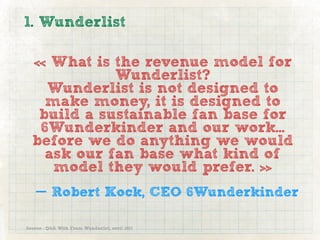 1. Wunderlist

  « What is the revenue model for
             Wunderlist?
    Wunderlist is not designed to
    make money, it is designed to
   build a sustainable fan base for
   6Wunderkinder and our work...
  before we do anything we would
    ask our fan base what kind of
     model they would prefer. »
   — Robert Kock, CEO 6Wunderkinder

Source : Q&A With From Wunderlist, avril 2011
 