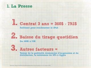 1. La Presse



   1. Contrat 3 ans = 360$ - 792$
               Suffisant pour rembourser le iPad



  2. Baisse du tirage quotidien
               De 200K à 75K



  3. Autres facteurs =
               Valeur de la publicité, économies d’impression et de
               distribution, la redevance de 30% à Apple



 Source http://www.maximejohnson.com/techno le 11 mars 2011
 