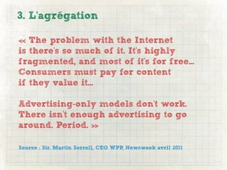 3. L’agrégation

« The problem with the Internet
is there's so much of it. It's highly
fragmented, and most of it's for free...
Consumers must pay for content
if they value it...

Advertising-only models don't work.
There isn't enough advertising to go
around. Period. »

Source : Sir. Martin Sorrell, CEO WPP, Newsweek avril 2011
 