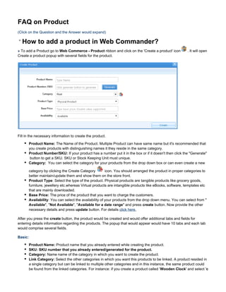 FAQ on Product
(Click on the Question and the Answer would expand)

  How to add a product in Web Commander?
» To add a Product go to Web Commerce - Product ribbon and click on the 'Create a product' icon          . It will open
Create a product popup with several fields for the product.




Fill in the necessary information to create the product.

       Product Name: The Name of the Product. Multiple Product can have same name but it's recommended that
       you create products with distinguishing names it they reside in the same category.
       Product Number/SKU: If your product has a number put it in the box or if it doesn't then click the "Generate"
        button to get a SKU. SKU or Stock Keeping Unit must unique.
       Category: You can select the category for your products from the drop down box or can even create a new

       category by clicking the Create Category         icon. You should arranged the product in proper categories to
       better maintain/update them and show them on the store front.
       Product Type: Select the type of the product. Physical products are tangible products like grocery goods,
       furniture, jewellery etc.whereas Virtual products are intangible products like eBooks, software, templates etc
       that are mainly downloaded.
       Base Price: The price of the product that you want to charge the customers.
       Availability: You can select the availability of your products from the drop down menu. You can select from "
       Available", "Not Available", "Available for a date range" and press create button. Now provide the other
       necessary details and press update button. For details click here.

After you press the create button, the product would be created and would offer additional tabs and fields for
entering details information regarding the products. The popup that would appear would have 10 tabs and each tab
would comprise several fields.

Basic:

       Product Name: Product name that you already entered while creating the product.
       SKU: SKU number that you already entered/generated for the product.
       Category: Name name of the category in which you want to create the product.
       Link Category: Select the other categories in which you want this products to be linked. A product resided in
       a single category but can be linked to multiple other categories and in this instance, the same product could
       be found from the linked categories. For instance: if you create a product called ' Wooden Clock' and select 'c
 