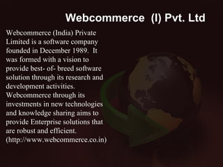 Webcommerce  (I) Pvt. Ltd . Webcommerce (India) Private Limited is a software company founded in December 1989.  It was formed with a vision to provide best- of- breed software solution through its research and development activities. Webcommerce through its investments in new technologies and knowledge sharing aims to provide Enterprise solutions that are robust and efficient. (http://www.webcommerce.co.in) 