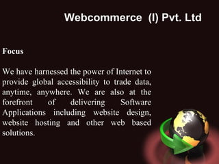 Webcommerce  (I) Pvt. Ltd . Focus We have harnessed the power of Internet to provide global accessibility to trade data, anytime, anywhere. We are also at the forefront of delivering Software Applications including website design, website hosting and other web based solutions.  