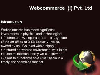 Webcommerce  (I) Pvt. Ltd . Infrastructure Webcommerce has made significant investments in physical and technological infrastructure. We operate from  a fully state of the art office at B-58 Sector-VI Noida, owned by us.  Coupled with a highly structured networked environment with latest telecommunication facility we can provide support to our clients on a 24X7 basis in a timely and seamless manner. 