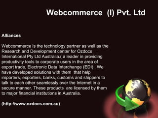 Webcommerce  (I) Pvt. Ltd . Alliances Webcommerce is the technology partner as well as the Research and Development center for Ozdocs International Pty Ltd Australia.(   a leader in providing productivity tools to corporate users in the area of export trade, Electronic Data Interchange (EDI) . We have developed solutions with them  that help importers, exporters, banks, customs and shippers to talk to each other seamlessly over the Internet in a secure manner. These products  are licensed by them to major financial institutions in Australia. (http://www.ozdocs.com.au) 