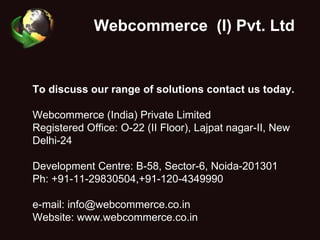 Webcommerce  (I) Pvt. Ltd . To discuss our range of solutions contact us today. Webcommerce (India) Private Limited Registered Office: O-22 (II Floor), Lajpat nagar-II, New Delhi-24 Development Centre: B-58, Sector-6, Noida-201301 Ph: +91-11-29830504,+91-120-4349990 e-mail: info@webcommerce.co.in Website: www.webcommerce.co.in 
