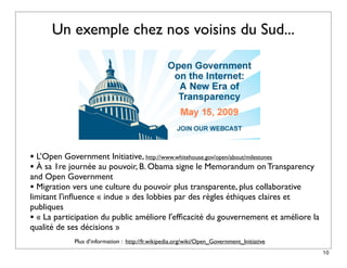 Un exemple chez nos voisins du Sud...




• L’Open Government Initiative, http://www.whitehouse.gov/open/about/milestones
• À sa 1re journée au pouvoir, B. Obama signe le Memorandum on Transparency
and Open Government
• Migration vers une culture du pouvoir plus transparente, plus collaborative
limitant l'inﬂuence « indue » des lobbies par des règles éthiques claires et
publiques
• « La participation du public améliore l'efﬁcacité du gouvernement et améliore la
qualité de ses décisions »
            Plus d’information : http://fr.wikipedia.org/wiki/Open_Government_Initiative
                                                                                           10
 