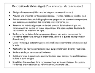 Description de tâches (type) d’un animateur de communauté

•   Rédiger des contenus (billets sur les blogues, commentaires, etc.).
•   Assurer une présence sur les réseaux sociaux (Twitter, Facebook, linkedin, etc.).
•   Animer certains lieux de la blogosphère en proposant du contenu, en répondant
    aux questions, en suscitant des échanges entre membres, etc.
•   Recenser les individus/groupes sur le web pouvant être intéressés par ma
    communauté, les mettre en valeur et participer à la mise en place d’actions de
    recrutement de membres en ligne.
•   Renforcer la cohésion de la communauté (lancer des sujets permettant de
    susciter le débat ou le partage d'expérience, veiller à la qualité des réponses et
    des critiques).
•   Gérer l'historique et l'archivage des informations concernant la communauté sur
    le web.
•   Rechercher de nouveaux médias sociaux qui permettraient d'élargir l'audience.
•   Analyser de façon permanente l'audience.
•   Collaborer avec le service des communications pour corriger les problématiques
    et faire le suivi en ligne.
•   Sensibiliser les membres de la communauté qui sont contributeurs de contenu
    sur le web à faire attention au référencement, aux mots clés...
                                                                                         19
 