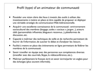 Proﬁl (type) d’un animateur de communauté


•   Posséder une vision claire des lieux à investir, des outils à utiliser, des
    investissements à mettre en place et être capable de proposer et déployer
    une véritable stratégie de communication Web bidirectionnelle.
•   Acquérir une excellente connaissance de la communauté : environnement
    socioculturel des membres (langage, codes « sociaux », jargon...), acteurs
    clefs (personnalités inﬂuentes, blogueurs reconnus...), plateformes de
    discussion, etc.
•   Capacité à maîtriser des techniques de veille et de recherche permettant de
    fournir de l'information, de susciter le débat et d'analyser les retours.
•   Facilité à mettre en place des évènements en ligne permettant de fédérer les
    membres de la communauté.
•   Savoir travailler en équipe avec des personnes aux compétences diverses
    (travailler avec des courriels, Skype, la vidéoconférence, etc.).
•   Maîtriser parfaitement le français écrit et savoir écrire/parler en anglais pour
    des échanges (plus souvent informels).


                                                                                       20
 