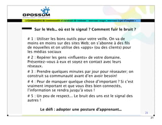 « Gestionnaires de communautés et curateurs de contenus : nouveaux usages, nouveaux types d'emplois »


        Sur le Web... où est le signal ? Comment fuir le bruit ?

 # 1 : Utiliser les bons outils pour votre veille. On va de
 moins en moins sur des sites Web; on s’abonne à des ﬁls
 de nouvelles et on utilise des «apps» (ou des clients) pour
 les médias sociaux
 # 2 : Repérer les gens «inﬂuents» de votre domaine.
 Présentez-vous à eux et soyez en contact avec leurs
 réseaux.
 # 3 : Prendre quelques minutes par jour pour réseauter; on
 construit sa communauté avant d’en avoir besoin!
 # 4 : Peur de manquer quelque chose d’important ? Si c’est
 vraiment important et que vous êtes bien connectés,
 l’information se rendra jusqu’à vous !
 # 5 : Un peu de respect... Le bruit des uns est le signal des
 autres !

             Le déﬁ : adopter une posture d’apprenant...
                                                                                                        21
                                                                                                             21
 