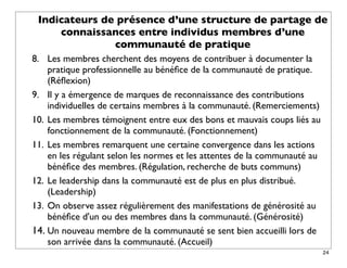Indicateurs de présence d’une structure de partage de
     connaissances entre individus membres d’une
               communauté de pratique
8. Les membres cherchent des moyens de contribuer à documenter la
    pratique professionnelle au bénéﬁce de la communauté de pratique.
    (Réﬂexion)
9. Il y a émergence de marques de reconnaissance des contributions
    individuelles de certains membres à la communauté. (Remerciements)
10. Les membres témoignent entre eux des bons et mauvais coups liés au
    fonctionnement de la communauté. (Fonctionnement)
11. Les membres remarquent une certaine convergence dans les actions
    en les régulant selon les normes et les attentes de la communauté au
    bénéﬁce des membres. (Régulation, recherche de buts communs)
12. Le leadership dans la communauté est de plus en plus distribué.
    (Leadership)
13. On observe assez régulièrement des manifestations de générosité au
    bénéﬁce d'un ou des membres dans la communauté. (Générosité)
14. Un nouveau membre de la communauté se sent bien accueilli lors de
    son arrivée dans la communauté. (Accueil)
                                                                           24
 