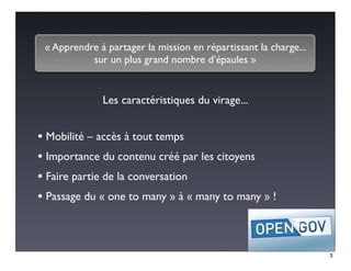 « Apprendre à partager la mission en répartissant la charge...
           sur un plus grand nombre d’épaules »


              Les caractéristiques du virage...


• Mobilité – accès à tout temps
• Importance du contenu créé par les citoyens
• Faire partie de la conversation
• Passage du « one to many » à « many to many » !


                                                                  3
 