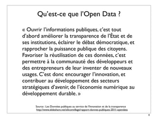 Qu’est-ce que l’Open Data ?

« Ouvrir l’informations publiques, c’est tout
d’abord améliorer la transparence de l’État et de
ses institutions, éclairer le débat démocratique, et
rapprocher la puissance publique des citoyens.
Favoriser la réutilisation de ces données, c’est
permettre à la communauté des développeurs et
des entrepreneurs de leur inventer de nouveaux
usages. C’est donc encourager l’innovation, et
contribuer au développement des secteurs
stratégiques d’avenir, de l’économie numérique au
développement durable. »

      Source : Les Données publiques au service de l’Innovation et de la transparence
      http://www.slideshare.net/siliconvillage/rapport-donnes-publiques-2011-opendata
                                                                                        6
 
