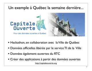 Un exemple à Québec la semaine dernière...




• Hackathon, en collaboration avec la Ville de Québec
• Données ofﬁcielles libérée par le service TI de la Ville
• Données également ouvertes du RTC
• Créer des applications à partir des données ouvertes
                     http://capitaleouverte.org
                                                             7
 