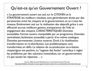 Qu’est-ce qu’un Gouvernement Ouvert ?
« Le gouvernement ouvert est axé sur le CITOYEN et la
STRATÉGIE: les meilleurs résultats sont généralement dictés par des
partenariats entre les citoyens et le gouvernement, et ce à tous les
niveaux. Entièrement axé sur la réalisation des objectifs grâce à une
efﬁcacité accrue, meilleure gestion, transparence de l’info et
engagement des citoyens. CARACTÉRISTIQUES: Données
accessibles. Format ouvert, manipulable par un programme. Données
centralisées, facilement accessible à partir d’un même catalogue.
Données permanentes. Licence ouverte. Droit à la réutilisation,
transformation et re-distribution. Les problématiques sont
transformées en déﬁs. La relation de co-production co-création
citoyen/gouv est positive. La "sagesse des foules" contribue à régler
les problèmes par des solutions inattendues, car un gouvernement
n’a pas toutes les réponses… »
                      Source : Billet de Lyne Robichaud sur le site Government In The Lab
       http://govinthelab.com/quest-ce-quun-gouvernement-ouvert-ma-t-on-demande-sur-le-site-de-la-caq/
                                                                                                         8
 