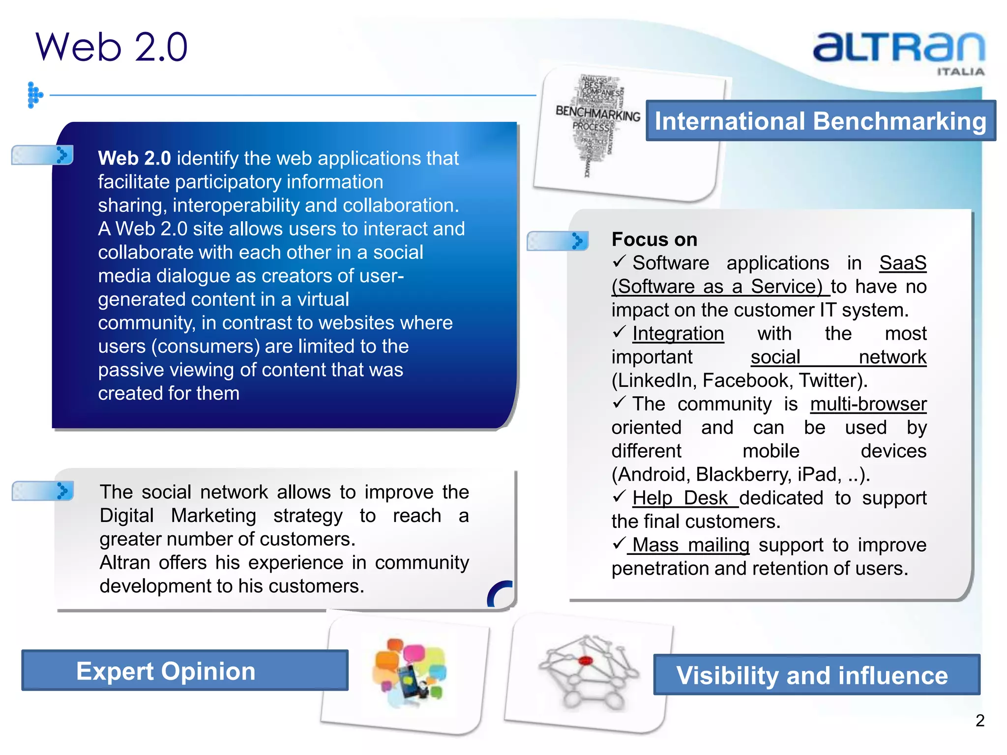 Web 2.0
                                                      International Benchmarking
  Web 2.0 identify the web applications that
  facilitate participatory information
  sharing, interoperability and collaboration.
  A Web 2.0 site allows users to interact and
                                                 Focus on
  collaborate with each other in a social
                                                  Software applications in SaaS
  media dialogue as creators of user-
                                                 (Software as a Service) to have no
  generated content in a virtual
                                                 impact on the customer IT system.
  community, in contrast to websites where
                                                  Integration     with   the     most
  users (consumers) are limited to the
                                                 important        social       network
  passive viewing of content that was
                                                 (LinkedIn, Facebook, Twitter).
  created for them
                                                  The community is multi-browser
                                                 oriented and can be used by
                                                 different       mobile        devices
                                                 (Android, Blackberry, iPad, ..).
  The social network allows to improve the        Help Desk dedicated to support
  Digital Marketing strategy to reach a          the final customers.
  greater number of customers.                    Mass mailing support to improve
  Altran offers his experience in community      penetration and retention of users.
  development to his customers.



 Expert Opinion                                         Visibility and influence
                                                                                         2
 