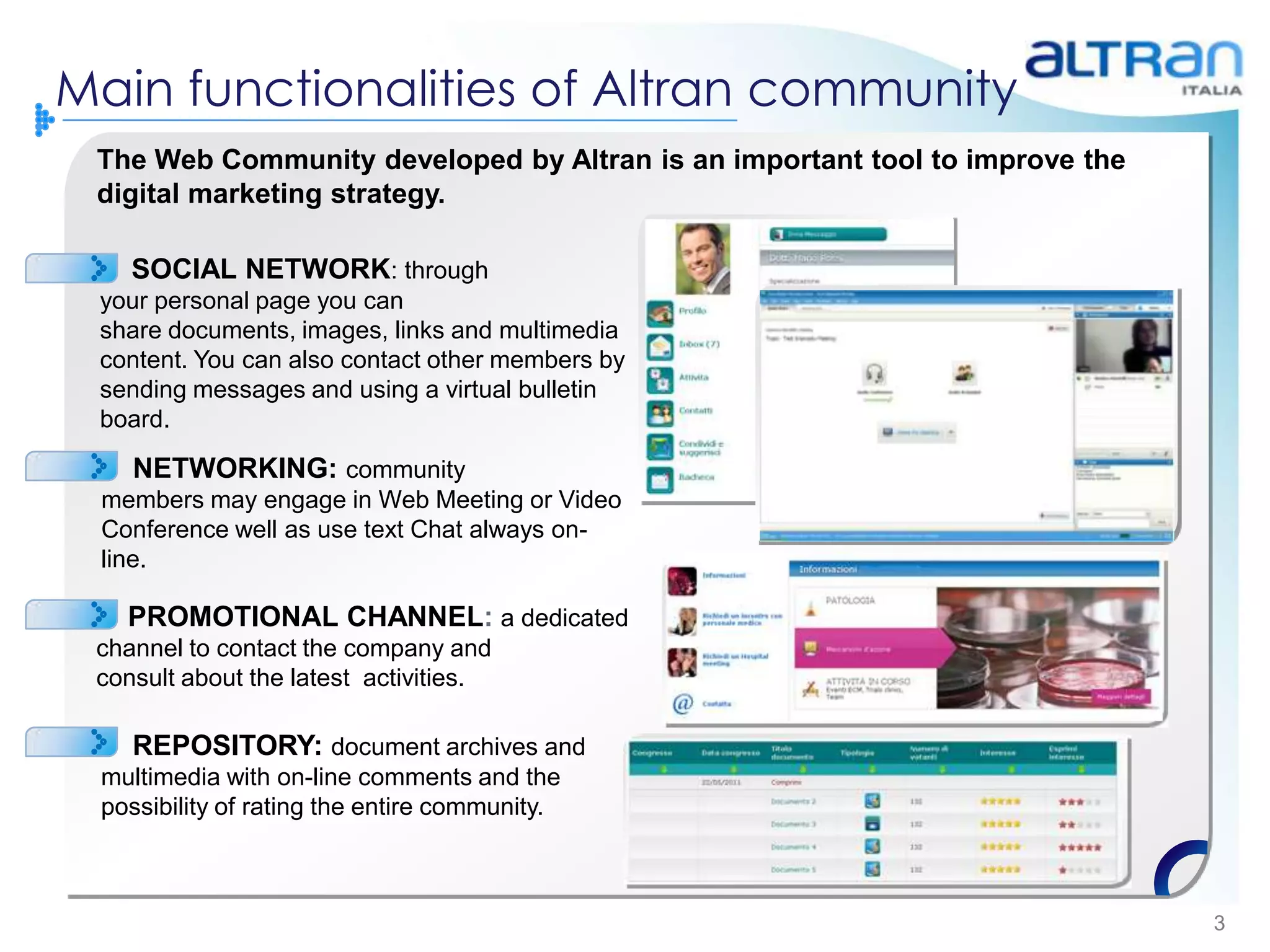 Main functionalities of Altran community
 The Web Community developed by Altran is an important tool to improve the
 digital marketing strategy.

    SOCIAL NETWORK: through
 your personal page you can
 share documents, images, links and multimedia
 content. You can also contact other members by
 sending messages and using a virtual bulletin
 board.

    NETWORKING: community
 members may engage in Web Meeting or Video
 Conference well as use text Chat always on-
 line.

   PROMOTIONAL CHANNEL: a dedicated
 channel to contact the company and
 consult about the latest activities.

    REPOSITORY: document archives and
 multimedia with on-line comments and the
 possibility of rating the entire community.



                                                                             3
 