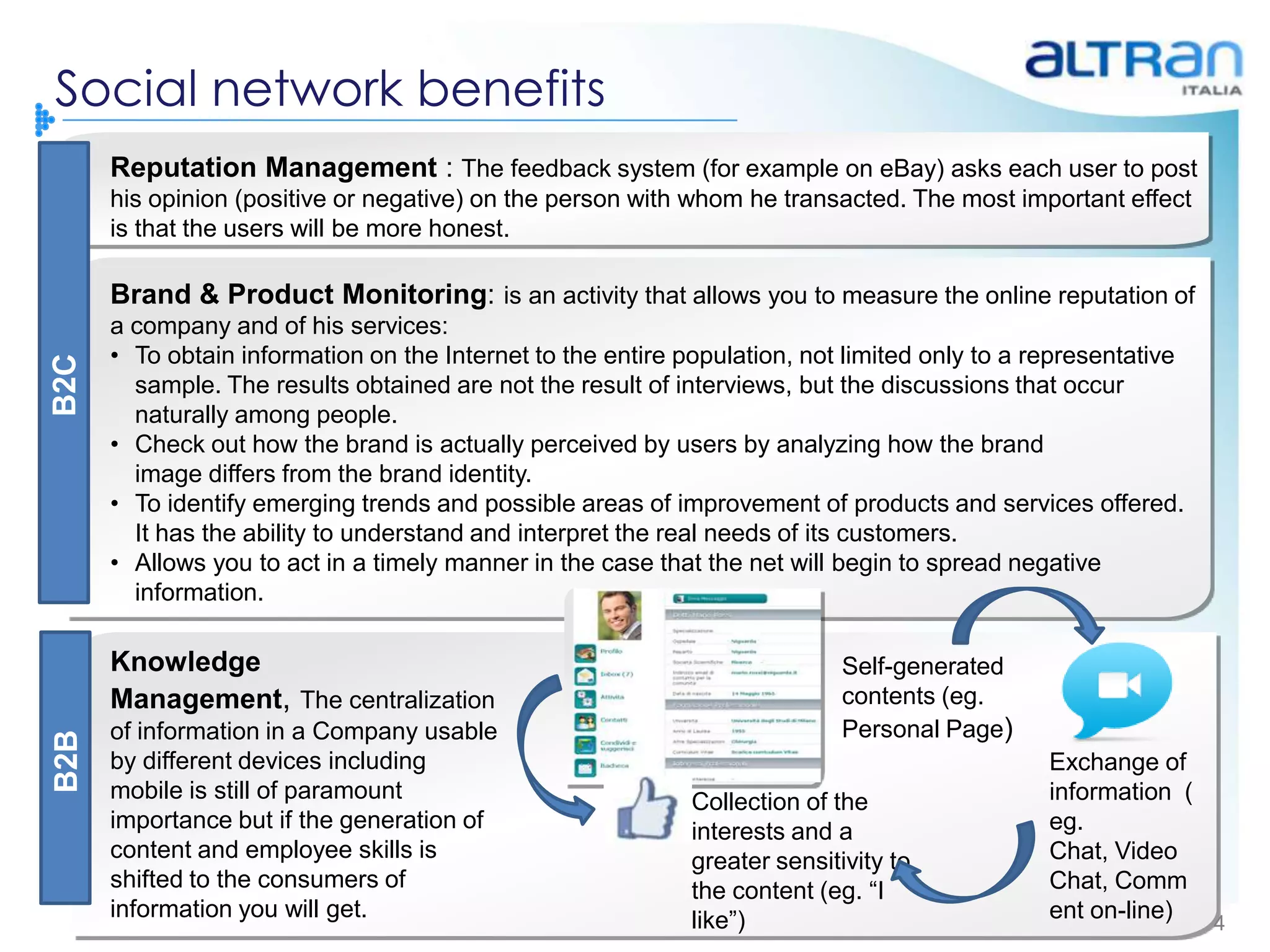 Social network benefits
      Reputation Management : The feedback system (for example on eBay) asks each user to post
      his opinion (positive or negative) on the person with whom he transacted. The most important effect
      is that the users will be more honest.

      Brand & Product Monitoring: is an activity that allows you to measure the online reputation of
      a company and of his services:
      • To obtain information on the Internet to the entire population, not limited only to a representative
B2C




        sample. The results obtained are not the result of interviews, but the discussions that occur
        naturally among people.
      • Check out how the brand is actually perceived by users by analyzing how the brand
        image differs from the brand identity.
      • To identify emerging trends and possible areas of improvement of products and services offered.
        It has the ability to understand and interpret the real needs of its customers.
      • Allows you to act in a timely manner in the case that the net will begin to spread negative
        information.

      Knowledge                                                             Self-generated
      Management, The centralization                                        contents (eg.
      of information in a Company usable                                    Personal Page)
B2B




      by different devices including                                                           Exchange of
      mobile is still of paramount                           Collection of the                 information (
      importance but if the generation of                    interests and a                   eg.
      content and employee skills is                         greater sensitivity to            Chat, Video
      shifted to the consumers of                            the content (eg. “I               Chat, Comm
      information you will get.                              like”)                            ent on-line)  4
 