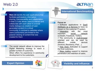 Web 2.0
                                                      International Benchmarking
  Web 2.0 identify the web applications that
  facilitate participatory information
  sharing, interoperability and collaboration.
  A Web 2.0 site allows users to interact and
                                                 Focus on
  collaborate with each other in a social
                                                  Software applications in SaaS
  media dialogue as creators of user-
                                                 (Software as a Service) to have no
  generated content in a virtual
                                                 impact on the customer IT system.
  community, in contrast to websites where
                                                  Integration     with   the     most
  users (consumers) are limited to the
                                                 important        social       network
  passive viewing of content that was
                                                 (LinkedIn, Facebook, Twitter).
  created for them
                                                  The community is multi-browser
                                                 oriented and can be used by
                                                 different       mobile        devices
                                                 (Android, Blackberry, iPad, ..).
  The social network allows to improve the        Help Desk dedicated to support
  Digital Marketing strategy to reach a          the final customers.
  greater number of customers.                    Mass mailing support to improve
  Altran offers his experience in community      penetration and retention of users.
  development to his customers.



 Expert Opinion                                         Visibility and influence
                                                                                         2
 