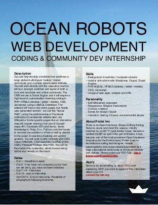 OCEAN ROBOTS
WEB DEVELOPMENT
CODING & COMMUNITY DEV INTERNSHIP
Description
You will help develop a website that combines a
large global multi-lingual hacker / maker
community and a simple robotic sales website.
You will work directly with the executive team to
reﬁne a concept, workﬂow and layout of both a
front end and back end online community. The
CMS we use is Social Engine and it will require a
high level of customization involving coding in
PHP, HTML5 (desktop / tablet / mobile), CSS,
Javascript, using a MySQL Database. The
website will have a few static pages, but mostly
user-generated content : we call this “Social
R&D”, using the addictiveness of Facebook
notiﬁcation to accelerate collaboration ala
Wikipedia. Some speciﬁc pages like an interactive
map will require making a fair use of Google
maps API, Facebook API (and more). Some
knowledge in Ruby, C++, Python could be handy
to connect the website to a ﬂeet of sailing drones
in the ocean in real-time (tracking and control
system). You will work mostly remotely with CEO
Cesar HARADA, COO Gabriella LEVINE (in the
USA), Producer Nadege NGUYEN. You will be
the community moderator, which means being
active and friendly on the forum.
Dates
• Oct 1 : Deadline to apply
• Oct 6 : If we have not contacted you by then,
we are sorry, you have not been selected.
• Oct 7 -14 : Interviews
• Oct 15 : start of internship
• April 2014 : End of internship. Possibility of
employment following internship.
Skills
• Background in web dev / computer science
• familiar with admin with Wordpress, Drupal, Social
Engine.
• PHP, MySQL, HTML5 (desktop / tablet / mobile),
CSS, Javascript.
• Usage of web apps, widgets and APIs
Personality
• Self Motivated, organized
• Responsive, Diligent, Fast learner
• Curious, creative
• Sense for design / layout
• Interest in Sailing, Oceans, environmental issues.
About Protei Inc
Protei is an Open Hardware Shape Shifting Sailing
Robot to study and clean the oceans. Initially
invented by ex-MIT Project leader Cesar Harada to
combat the BP oil spill in the gulf of Mexico, it has
become one of the most prominent Open Hardware
innovation for the Environment. Protei is set to
revolutionize sailing technologies, remote
oceanography and ocean cleaning powered by a  
large international community of environmentalists
and makers. Please watch our TED Talk : http://
tinyurl.com/ProteiTEDTalk
Apply
Send us an email telling us about YOU, and
explaining WHY you want to apply for this internship;
attach your CV.
contact@protei.org
 