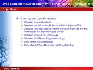 In this session, you will learn to:
Describe web applications
Describe Java Platform, Enterprise Edition 6 (Java EE 6)
Describe web application program execution methods and the
advantages and disadvantages of each
Describe Java servlet technology
Describe JavaServer Pages technology
Define three-tier architecture
Define Model-View-Controller (MVC) architecture
Objectives
 