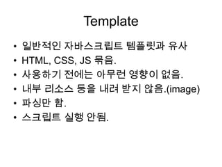 Template
•
•
•
•
•
•

일반적인 자바스크립트 템플릿과 유사
HTML, CSS, JS 묶음.
사용하기 전에는 아무런 영향이 없음.
내부 리소스 등을 내려 받지 않음.(image)
파싱만 함.
스크립트 실행 안됨.

 