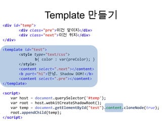Template 만들기
<div id="temp">
<div class="pre">이건 앞이지</div>
<div class="next">이건 뒤지</div>
</div>
<template id="test">
<style type="text/css">
b{ color : var(preColor); }
</style>
<content select=".next"></content>
<b part="hi">안녕. Shadow DOM!</b>
<content select=".pre"></content>
</template>
<script>
var host = document.querySelector('#temp');
var root = host.webkitCreateShadowRoot();
var temp = document.getElementById("test").content.cloneNode(true);
root.appendChild(temp);
</script>

 