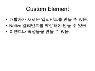 Custom Element
• 개발자가 새로운 엘리먼트를 만들 수 있음.
• Native 엘리먼트를 확장하여 만들 수 있음.
• 이벤트나 속성들을 만들 수 있음.

 