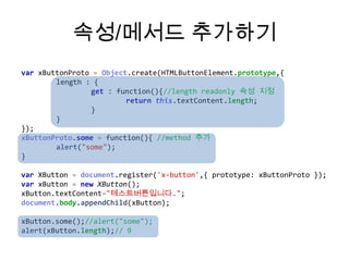 속성/메서드 추가하기
var xButtonProto = Object.create(HTMLButtonElement.prototype,{
length : {
get : function(){//length readonly 속성 지정
return this.textContent.length;
}
}
});
xButtonProto.some = function(){ //method 추가
alert("some");
}
var XButton = document.register('x-button',{ prototype: xButtonProto });
var xButton = new XButton();
xButton.textContent="테스트버튼입니다.";
document.body.appendChild(xButton);
xButton.some();//alert("some");
alert(xButton.length);// 9

 
